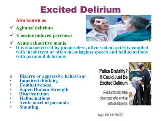 Also known as
 Agitated delirium
 Cocaine induced psychosis
 Acute exhaustive mania
• It is characterised by purposeless, often violent activity coupled
with incoherent or often meaningless speech and hallucinations
with paranoid delusions
o Bizarre or aggressive behaviour
• Impaired thinking
• Combativeness
• Super-Human Strength
• Disorientation
• Hallucinations
• Acute onset of paranoia
• Shouting
 