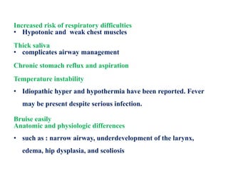 Increased risk of respiratory difficulties
• Hypotonic and weak chest muscles
Thick saliva
• complicates airway management
Chronic stomach reflux and aspiration
Temperature instability
• Idiopathic hyper and hypothermia have been reported. Fever
may be present despite serious infection.
Bruise easily
Anatomic and physiologic differences
• such as : narrow airway, underdevelopment of the larynx,
edema, hip dysplasia, and scoliosis
 