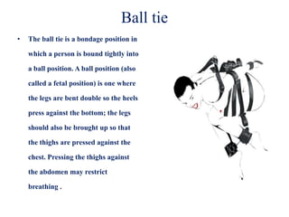 Ball tie
• The ball tie is a bondage position in
which a person is bound tightly into
a ball position. A ball position (also
called a fetal position) is one where
the legs are bent double so the heels
press against the bottom; the legs
should also be brought up so that
the thighs are pressed against the
chest. Pressing the thighs against
the abdomen may restrict
breathing .
 