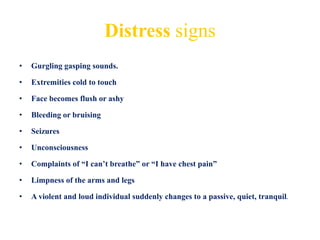 Distress signs
• Gurgling gasping sounds.
• Extremities cold to touch
• Face becomes flush or ashy
• Bleeding or bruising
• Seizures
• Unconsciousness
• Complaints of “I can’t breathe” or “I have chest pain”
• Limpness of the arms and legs
• A violent and loud individual suddenly changes to a passive, quiet, tranquil.
 