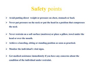 Safety points
 Avoid putting direct weight or pressure on chest, stomach or back
 Never put pressure on the neck or put the head in a position that compresses
the neck
 Never restrain on a soft surface (mattress) or place a pillow, towel under the
head or over the mouth.
 Achieve a kneeling, sitting or standing position as soon as practical.
 Monitor the individual’s vital signs.
 Get medical assistance immediately if you have any concerns about the
condition of the individual under restraint.
 
