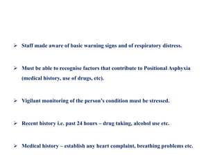  Staff made aware of basic warning signs and of respiratory distress.
 Must be able to recognise factors that contribute to Positional Asphyxia
(medical history, use of drugs, etc).
 Vigilant monitoring of the person’s condition must be stressed.
 Recent history i.e. past 24 hours – drug taking, alcohol use etc.
 Medical history – establish any heart complaint, breathing problems etc.
 