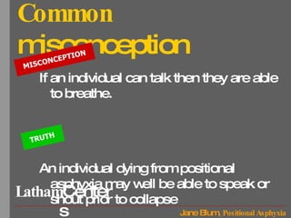Common  misconception If an individual can talk then they are able to breathe.  An individual dying from positional asphyxia may well be able to speak or shout prior to collapse MISCONCEPTION TRUTH 