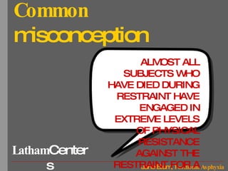 Common  misconception ALMOST ALL SUBJECTS WHO HAVE DIED DURING RESTRAINT HAVE ENGAGED IN EXTREME LEVELS OF PHYSICAL RESISTANCE AGAINST THE RESTRAINT FOR A PROLONGED PERIOD OF TIME. 