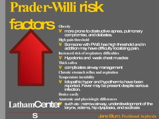 Prader-Willi  risk factors Obesity more prone to obstructive apnea, pulmonary compromise, and diabetes.  High pain threshold Someone with PWS has high threshold and in addition may have difficulty localizing pain.  Increased risk of respiratory difficulties Hypotonia and  weak chest muscles Thick saliva complicates airway management Chronic stomach reflux and aspiration Temperature instability Idiopathic hyper and hypothermia have been reported. Fever may be present despite serious infection.  Bruise easily Anatomic and physiologic differences   such as : narrow airway, underdevelopment of the larynx, edema, hip dysplasia, and scoliosis 