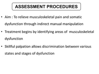 • Aim : To relieve musculoskeletal pain and somatic
dysfunction through indirect manual manipulation
• Treatment begins by identifying areas of musculoskeletal
dysfunction
• Skillful palpation allows discrimination between various
states and stages of dysfunction
ASSESSMENT PROCEDURES
 