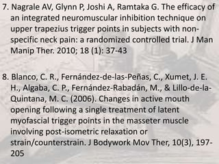 7. Nagrale AV, Glynn P, Joshi A, Ramtaka G. The efficacy of
an integrated neuromuscular inhibition technique on
upper trapezius trigger points in subjects with non-
specific neck pain: a randomized controlled trial. J Man
Manip Ther. 2010; 18 (1): 37-43
8. Blanco, C. R., Fernández-de-las-Peñas, C., Xumet, J. E.
H., Algaba, C. P., Fernández-Rabadán, M., & Lillo-de-la-
Quintana, M. C. (2006). Changes in active mouth
opening following a single treatment of latent
myofascial trigger points in the masseter muscle
involving post-isometric relaxation or
strain/counterstrain. J Bodywork Mov Ther, 10(3), 197-
205
 