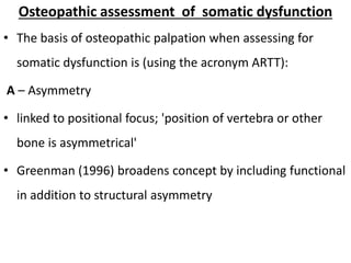 Osteopathic assessment of somatic dysfunction
• The basis of osteopathic palpation when assessing for
somatic dysfunction is (using the acronym ARTT):
A – Asymmetry
• linked to positional focus; 'position of vertebra or other
bone is asymmetrical'
• Greenman (1996) broadens concept by including functional
in addition to structural asymmetry
 