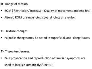 R - Range of motion.
• ROM ( Restriction/ Increase), Quality of movement and end feel
• Altered ROM of single joint, several joints or a region
T – Texture changes.
• Palpable changes may be noted in superficial, and deep tissues
T - Tissue tenderness.
• Pain provocation and reproduction of familiar symptoms are
used to localize somatic dysfunction
 
