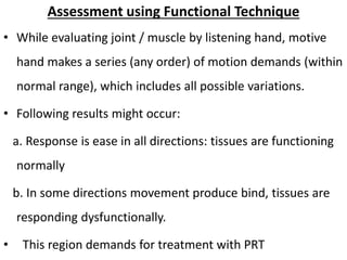 Assessment using Functional Technique
• While evaluating joint / muscle by listening hand, motive
hand makes a series (any order) of motion demands (within
normal range), which includes all possible variations.
• Following results might occur:
a. Response is ease in all directions: tissues are functioning
normally
b. In some directions movement produce bind, tissues are
responding dysfunctionally.
• This region demands for treatment with PRT
 