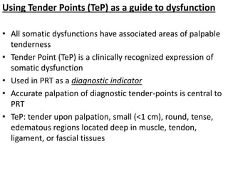 Using Tender Points (TeP) as a guide to dysfunction
• All somatic dysfunctions have associated areas of palpable
tenderness
• Tender Point (TeP) is a clinically recognized expression of
somatic dysfunction
• Used in PRT as a diagnostic indicator
• Accurate palpation of diagnostic tender-points is central to
PRT
• TeP: tender upon palpation, small (<1 cm), round, tense,
edematous regions located deep in muscle, tendon,
ligament, or fascial tissues
 