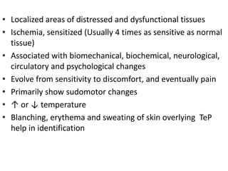 • Localized areas of distressed and dysfunctional tissues
• Ischemia, sensitized (Usually 4 times as sensitive as normal
tissue)
• Associated with biomechanical, biochemical, neurological,
circulatory and psychological changes
• Evolve from sensitivity to discomfort, and eventually pain
• Primarily show sudomotor changes
• ↑ or ↓ temperature
• Blanching, erythema and sweating of skin overlying TeP
help in identification
 