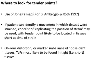 Where to look for tender points?
• Use of Jones's maps' (or D' Ambrogio & Roth 1997)
• If patient can identify a movement in which tissues were
strained, concept of 'replicating the position of strain' may
be used, with tender point likely to be located in tissues
short at time of strain
• Obvious distortion, or marked imbalance of 'loose-tight'
tissues, TePs most likely to be found in tight (i.e. short)
tissues
 