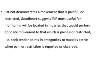• Patient demonstrates a movement that is painful, or
restricted, Goodheart suggests TeP most useful for
monitoring will be located in muscles that would perform
opposite movement to that which is painful or restricted,
- i.e. seek tender points in antagonists to muscles active
when pain or restriction is reported or observed.
 
