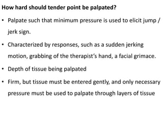 How hard should tender point be palpated?
• Palpate such that minimum pressure is used to elicit jump /
jerk sign.
• Characterized by responses, such as a sudden jerking
motion, grabbing of the therapist’s hand, a facial grimace.
• Depth of tissue being palpated
• Firm, but tissue must be entered gently, and only necessary
pressure must be used to palpate through layers of tissue
 