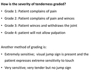 How is the severity of tenderness graded?
• Grade 1: Patient complains of pain
• Grade 2: Patient complains of pain and winces
• Grade 3: Patient winces and withdraws the joint
• Grade 4: patient will not allow palpation
Another method of grading is:
• Extremely sensitive; visual jump sign is present and the
patient expresses extreme sensitivity to touch
• Very sensitive; very tender but no jump sign
 