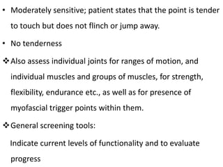 • Moderately sensitive; patient states that the point is tender
to touch but does not flinch or jump away.
• No tenderness
Also assess individual joints for ranges of motion, and
individual muscles and groups of muscles, for strength,
flexibility, endurance etc., as well as for presence of
myofascial trigger points within them.
General screening tools:
Indicate current levels of functionality and to evaluate
progress
 