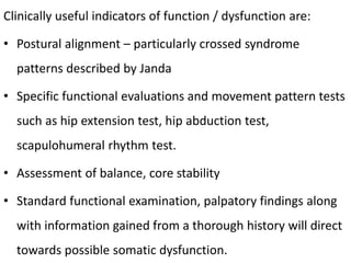 Clinically useful indicators of function / dysfunction are:
• Postural alignment – particularly crossed syndrome
patterns described by Janda
• Specific functional evaluations and movement pattern tests
such as hip extension test, hip abduction test,
scapulohumeral rhythm test.
• Assessment of balance, core stability
• Standard functional examination, palpatory findings along
with information gained from a thorough history will direct
towards possible somatic dysfunction.
 