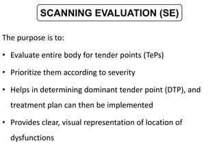 The purpose is to:
• Evaluate entire body for tender points (TePs)
• Prioritize them according to severity
• Helps in determining dominant tender point (DTP), and
treatment plan can then be implemented
• Provides clear, visual representation of location of
dysfunctions
SCANNING EVALUATION (SE)
 