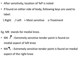 • After sensitivity, location of TeP is noted
• If found on either side of body, following keys are used to
label:
 Right / Left + Most sensitive ο Treatment
Eg. MK stands for medial knee.
• MK : Extremely sensitive tender point is found on
medial aspect of left knee
• MK : Extremely sensitive tender point is found on medial
aspect of the right knee
 