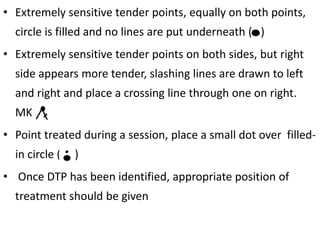 • Extremely sensitive tender points, equally on both points,
circle is filled and no lines are put underneath ( )
• Extremely sensitive tender points on both sides, but right
side appears more tender, slashing lines are drawn to left
and right and place a crossing line through one on right.
MK
• Point treated during a session, place a small dot over filled-
in circle ( )
• Once DTP has been identified, appropriate position of
treatment should be given
 