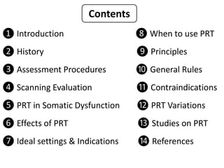 ❶ Introduction ❽ When to use PRT
❷ History ❾ Principles
❸ Assessment Procedures ❿ General Rules
❹ Scanning Evaluation ⓫ Contraindications
❺ PRT in Somatic Dysfunction ⓬ PRT Variations
❻ Effects of PRT ⓭ Studies on PRT
❼ Ideal settings & Indications ⓮ References
Contents
 