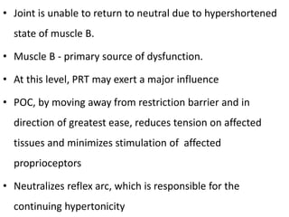 • Joint is unable to return to neutral due to hypershortened
state of muscle B.
• Muscle B - primary source of dysfunction.
• At this level, PRT may exert a major influence
• POC, by moving away from restriction barrier and in
direction of greatest ease, reduces tension on affected
tissues and minimizes stimulation of affected
proprioceptors
• Neutralizes reflex arc, which is responsible for the
continuing hypertonicity
 