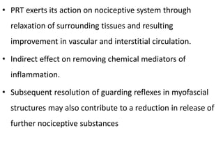 • PRT exerts its action on nociceptive system through
relaxation of surrounding tissues and resulting
improvement in vascular and interstitial circulation.
• Indirect effect on removing chemical mediators of
inflammation.
• Subsequent resolution of guarding reflexes in myofascial
structures may also contribute to a reduction in release of
further nociceptive substances
 