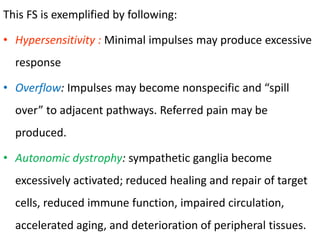 This FS is exemplified by following:
• Hypersensitivity : Minimal impulses may produce excessive
response
• Overflow: Impulses may become nonspecific and “spill
over” to adjacent pathways. Referred pain may be
produced.
• Autonomic dystrophy: sympathetic ganglia become
excessively activated; reduced healing and repair of target
cells, reduced immune function, impaired circulation,
accelerated aging, and deterioration of peripheral tissues.
 