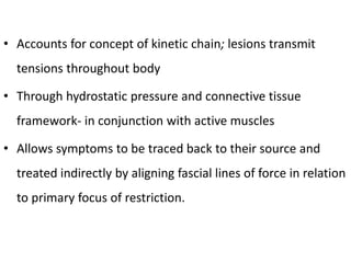 • Accounts for concept of kinetic chain; lesions transmit
tensions throughout body
• Through hydrostatic pressure and connective tissue
framework- in conjunction with active muscles
• Allows symptoms to be traced back to their source and
treated indirectly by aligning fascial lines of force in relation
to primary focus of restriction.
 