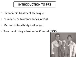 • Osteopathic Treatment technique
• Founder – Dr Lawrence Jones in 1964
• Method of total body evaluation
• Treatment using a Position of Comfort (POC)
INTRODUCTION TO PRT
 