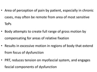 • Area of perception of pain by patient, especially in chronic
cases, may often be remote from area of most sensitive
TePs
• Body attempts to create full range of gross motion by
compensating for areas of relative fixation
• Results in excessive motion in regions of body that extend
from focus of dysfunction
• PRT, reduces tension on myofascial system, and engages
fascial components of dysfunction
 