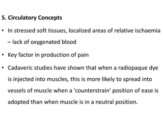 5. Circulatory Concepts
• In stressed soft tissues, localized areas of relative ischaemia
– lack of oxygenated blood
• Key factor in production of pain
• Cadaveric studies have shown that when a radiopaque dye
is injected into muscles, this is more likely to spread into
vessels of muscle when a 'counterstrain' position of ease is
adopted than when muscle is in a neutral position.
 