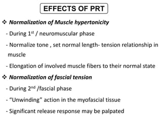  Normalization of Muscle hypertonicity
- During 1st / neuromuscular phase
- Normalize tone , set normal length- tension relationship in
muscle
- Elongation of involved muscle fibers to their normal state
 Normalization of fascial tension
- During 2nd /fascial phase
- “Unwinding” action in the myofascial tissue
- Significant release response may be palpated
EFFECTS OF PRT
 