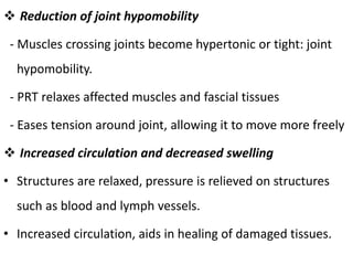  Reduction of joint hypomobility
- Muscles crossing joints become hypertonic or tight: joint
hypomobility.
- PRT relaxes affected muscles and fascial tissues
- Eases tension around joint, allowing it to move more freely
 Increased circulation and decreased swelling
• Structures are relaxed, pressure is relieved on structures
such as blood and lymph vessels.
• Increased circulation, aids in healing of damaged tissues.
 