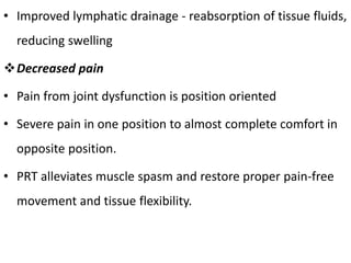 • Improved lymphatic drainage - reabsorption of tissue fluids,
reducing swelling
Decreased pain
• Pain from joint dysfunction is position oriented
• Severe pain in one position to almost complete comfort in
opposite position.
• PRT alleviates muscle spasm and restore proper pain-free
movement and tissue flexibility.
 