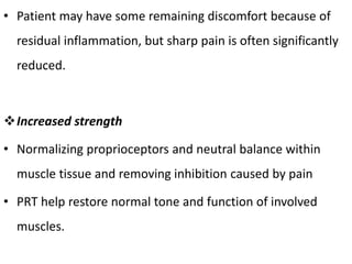 • Patient may have some remaining discomfort because of
residual inflammation, but sharp pain is often significantly
reduced.
Increased strength
• Normalizing proprioceptors and neutral balance within
muscle tissue and removing inhibition caused by pain
• PRT help restore normal tone and function of involved
muscles.
 