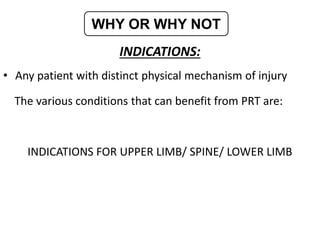INDICATIONS:
• Any patient with distinct physical mechanism of injury
The various conditions that can benefit from PRT are:
INDICATIONS FOR UPPER LIMB/ SPINE/ LOWER LIMB
WHY OR WHY NOT
 
