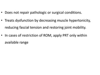 • Does not repair pathologic or surgical conditions.
• Treats dysfunction by decreasing muscle hypertonicity,
reducing fascial tension and restoring joint mobility.
• In cases of restriction of ROM, apply PRT only within
available range
 