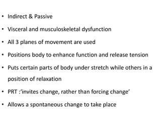 • Indirect & Passive
• Visceral and musculoskeletal dysfunction
• All 3 planes of movement are used
• Positions body to enhance function and release tension
• Puts certain parts of body under stretch while others in a
position of relaxation
• PRT :‘invites change, rather than forcing change’
• Allows a spontaneous change to take place
 