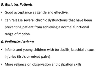 5. Geriatric Patients
• Good acceptance as gentle and effective.
• Can release several chronic dysfunctions that have been
preventing patient from achieving a normal functional
range of motion.
6. Pediatrics Patients
• Infants and young children with torticollis, brachial plexus
injuries (Erb’s or mixed palsy)
• More reliance on observation and palpation skills
 
