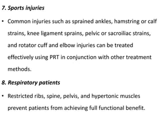 7. Sports injuries
• Common injuries such as sprained ankles, hamstring or calf
strains, knee ligament sprains, pelvic or sacroiliac strains,
and rotator cuff and elbow injuries can be treated
effectively using PRT in conjunction with other treatment
methods.
8. Respiratory patients
• Restricted ribs, spine, pelvis, and hypertonic muscles
prevent patients from achieving full functional benefit.
 