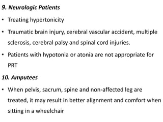 9. Neurologic Patients
• Treating hypertonicity
• Traumatic brain injury, cerebral vascular accident, multiple
sclerosis, cerebral palsy and spinal cord injuries.
• Patients with hypotonia or atonia are not appropriate for
PRT
10. Amputees
• When pelvis, sacrum, spine and non-affected leg are
treated, it may result in better alignment and comfort when
sitting in a wheelchair
 