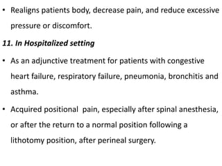 • Realigns patients body, decrease pain, and reduce excessive
pressure or discomfort.
11. In Hospitalized setting
• As an adjunctive treatment for patients with congestive
heart failure, respiratory failure, pneumonia, bronchitis and
asthma.
• Acquired positional pain, especially after spinal anesthesia,
or after the return to a normal position following a
lithotomy position, after perineal surgery.
 