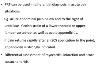 • PRT can be used in differential diagnosis in acute pain
situations.
e.g. acute abdominal pain below and to the right of
umbilicus. flexion strain of a lower thoracic or upper
lumbar vertebrae, as well as acute appendicitis.
If pain returns rapidly after an SCS application to the point,
appendicitis is strongly indicated.
• Differential assessment of myocardial infarction and acute
costochondritis.
 