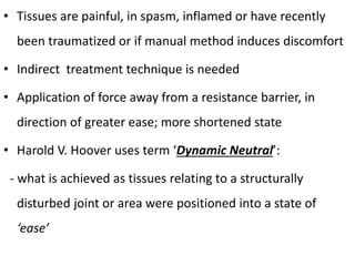 • Tissues are painful, in spasm, inflamed or have recently
been traumatized or if manual method induces discomfort
• Indirect treatment technique is needed
• Application of force away from a resistance barrier, in
direction of greater ease; more shortened state
• Harold V. Hoover uses term ‘Dynamic Neutral’:
- what is achieved as tissues relating to a structurally
disturbed joint or area were positioned into a state of
‘ease’
 