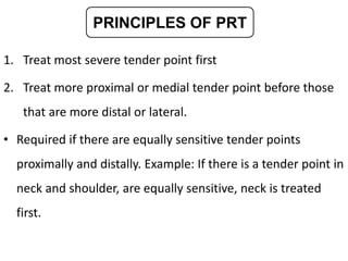 1. Treat most severe tender point first
2. Treat more proximal or medial tender point before those
that are more distal or lateral.
• Required if there are equally sensitive tender points
proximally and distally. Example: If there is a tender point in
neck and shoulder, are equally sensitive, neck is treated
first.
PRINCIPLES OF PRT
 