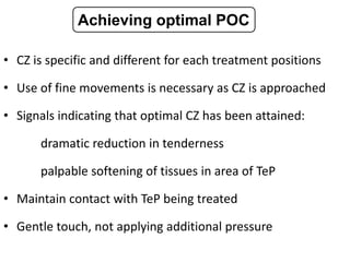 • CZ is specific and different for each treatment positions
• Use of fine movements is necessary as CZ is approached
• Signals indicating that optimal CZ has been attained:
dramatic reduction in tenderness
palpable softening of tissues in area of TeP
• Maintain contact with TeP being treated
• Gentle touch, not applying additional pressure
Achieving optimal POC
 