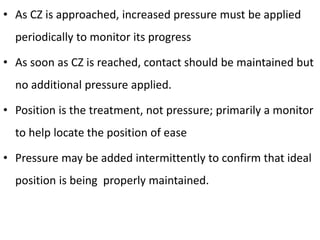• As CZ is approached, increased pressure must be applied
periodically to monitor its progress
• As soon as CZ is reached, contact should be maintained but
no additional pressure applied.
• Position is the treatment, not pressure; primarily a monitor
to help locate the position of ease
• Pressure may be added intermittently to confirm that ideal
position is being properly maintained.
 