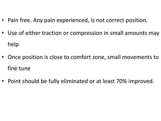 • Pain free. Any pain experienced, is not correct position.
• Use of either traction or compression in small amounts may
help
• Once position is close to comfort zone, small movements to
fine tune
• Point should be fully eliminated or at least 70% improved.
 